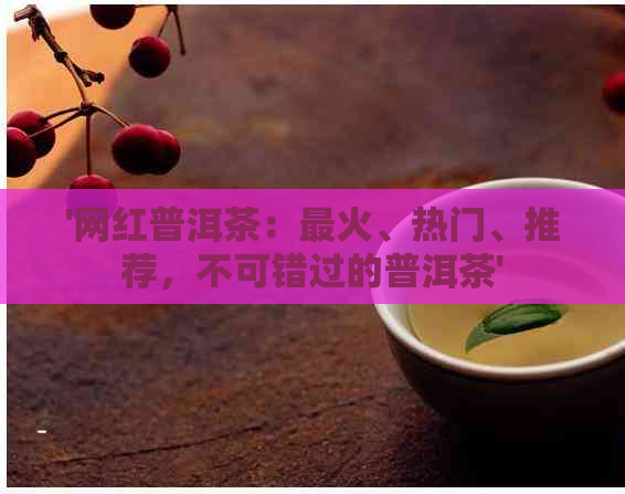 '网红普洱茶：最火、热门、推荐，不可错过的普洱茶'