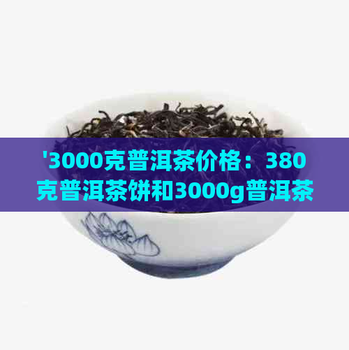 '3000克普洱茶价格：380克普洱茶饼和3000g普洱茶饼的价格对比'