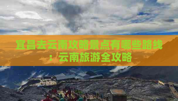 宜昌去云南攻略景点有哪些路线：云南旅游全攻略