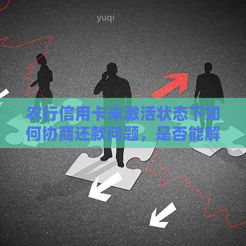 农行信用卡未激活状态下如何协商还款问题，是否能解决？