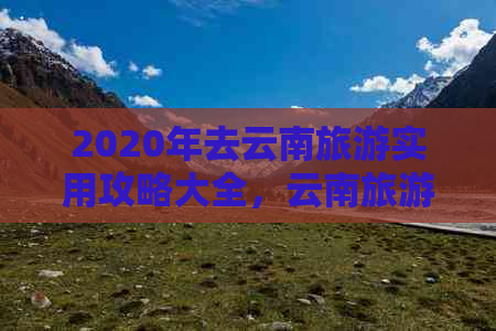 2020年去云南旅游实用攻略大全，云南旅游最全攻略，2020年云南旅游必看指南