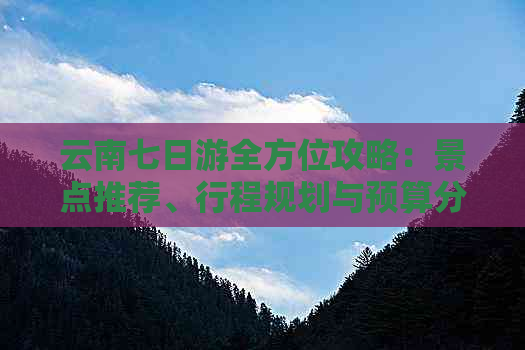 云南七日游全方位攻略：景点推荐、行程规划与预算分析，让你的旅行更加完美