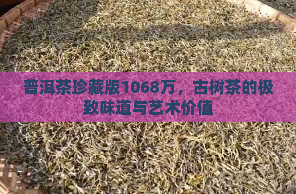 普洱茶珍藏版1068万，古树茶的极致味道与艺术价值