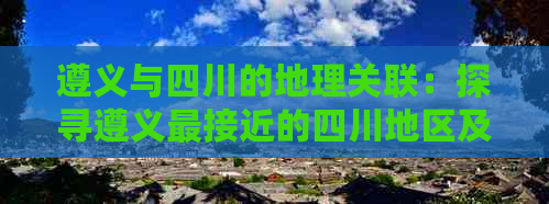 遵义与四川的地理关联：探寻遵义最接近的四川地区及交通路线