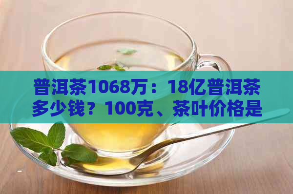 普洱茶1068万：18亿普洱茶多少钱？100克、茶叶价格是多少？