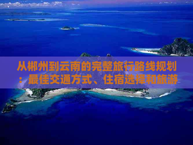 从郴州到云南的完整旅行路线规划：更佳交通方式、住宿选择和旅游景点推荐