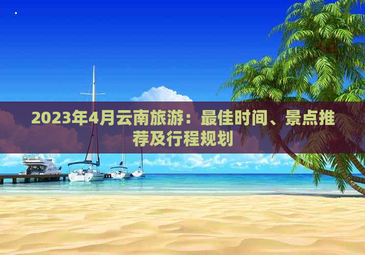 2023年4月云南旅游：更佳时间、景点推荐及行程规划