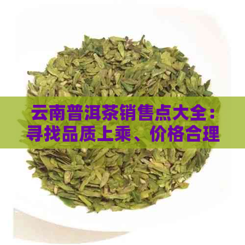 云南普洱茶销售点大全：寻找品质上乘、价格合理的普洱茶专卖店及市场