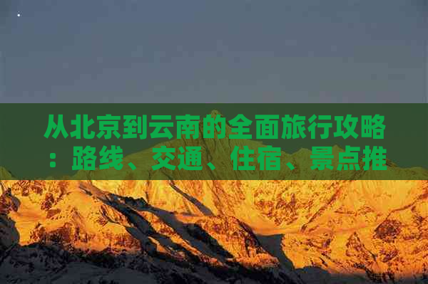 从北京到云南的全面旅行攻略：路线、交通、住宿、景点推荐和必备事项