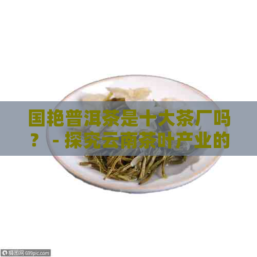 国艳普洱茶是十大茶厂吗？ - 探究云南茶叶产业的发展与地位