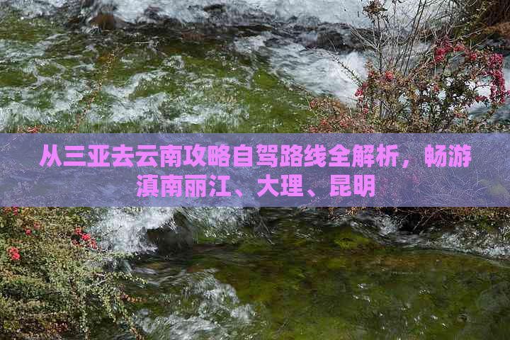 从三亚去云南攻略自驾路线全解析，畅游滇南丽江、大理、昆明