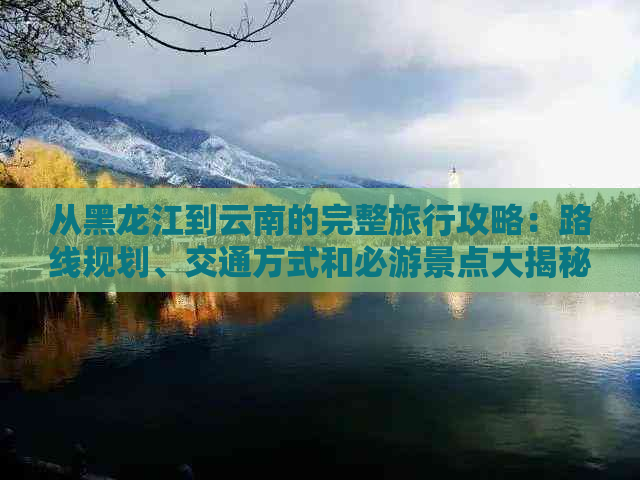 从黑龙江到云南的完整旅行攻略：路线规划、交通方式和必游景点大揭秘！