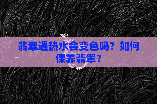 翡翠遇热水会变色吗？如何保养翡翠？