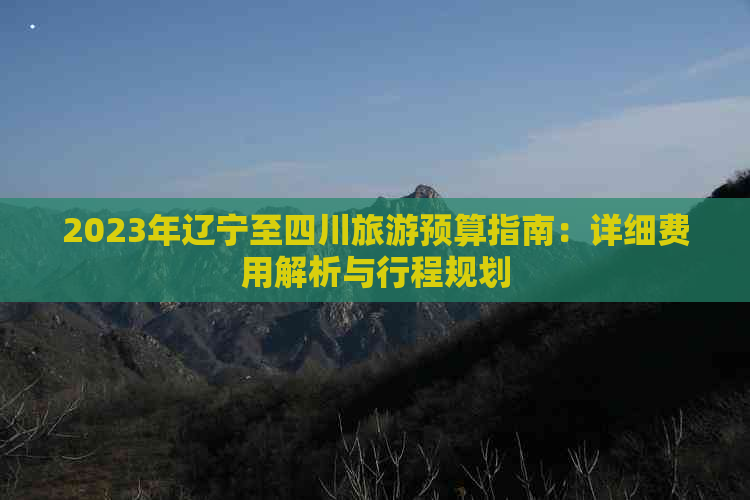 2023年辽宁至四川旅游预算指南：详细费用解析与行程规划