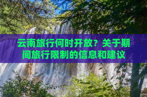 云南旅行何时开放？关于期间旅行限制的信息和建议