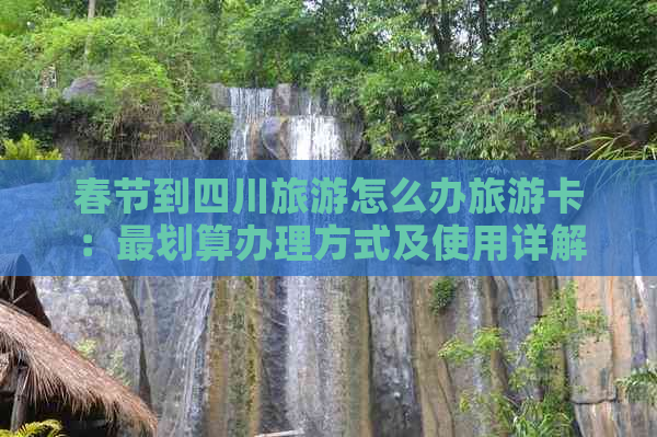 春节到四川旅游怎么办旅游卡：最划算办理方式及使用详解