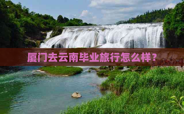 厦门去云南毕业旅行怎么样？