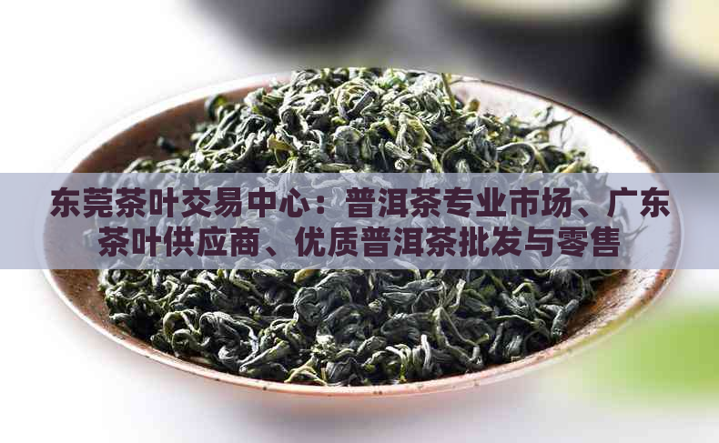 东莞茶叶交易中心：普洱茶专业市场、广东茶叶供应商、优质普洱茶批发与零售