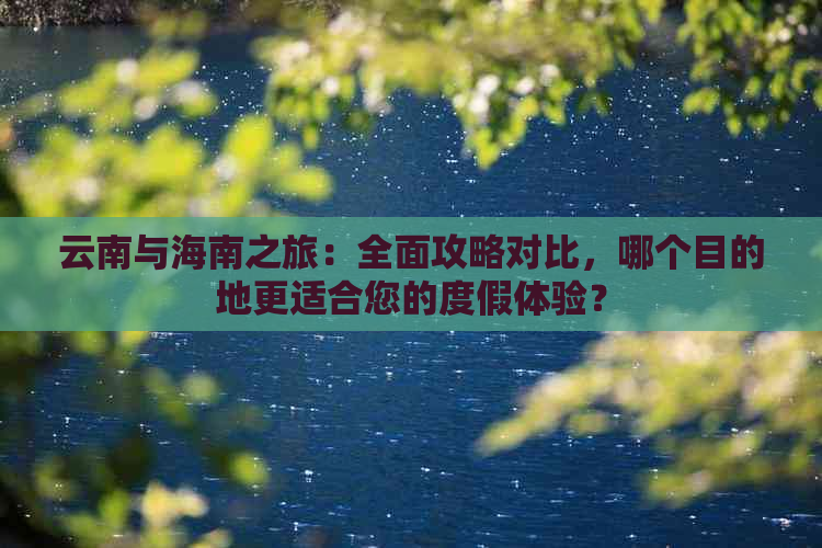 云南与海南之旅：全面攻略对比，哪个目的地更适合您的度假体验？