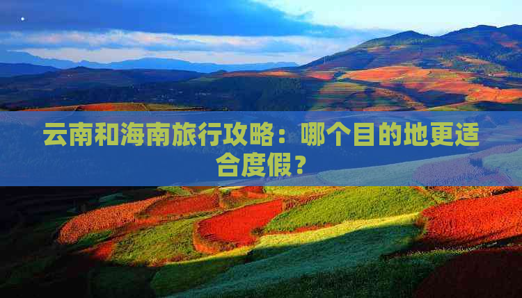 云南和海南旅行攻略：哪个目的地更适合度假？