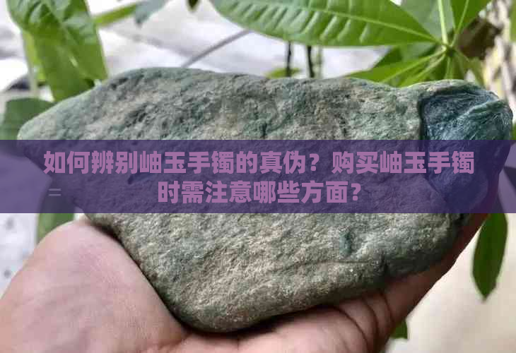 如何辨别岫玉手镯的真伪？购买岫玉手镯时需注意哪些方面？