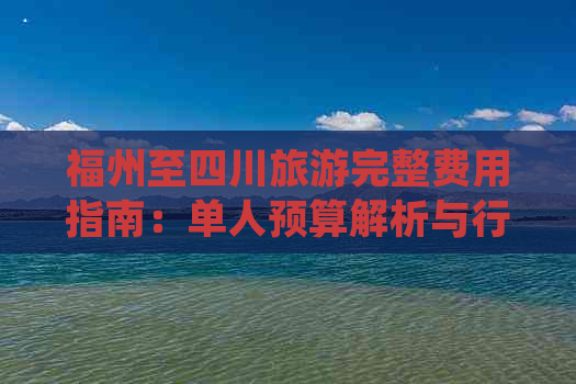 福州至四川旅游完整费用指南：单人预算解析与行程开销明细