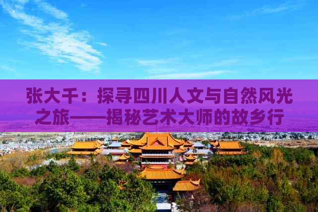 张大千：探寻四川人文与自然风光之旅——揭秘艺术大师的故乡行