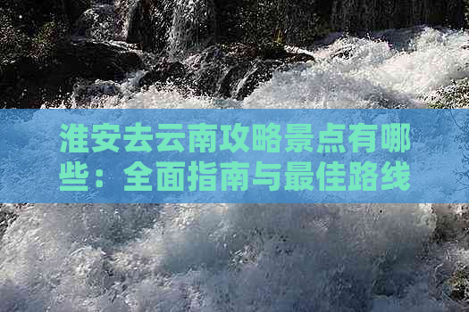 淮安去云南攻略景点有哪些：全面指南与更佳路线