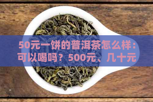 50元一饼的普洱茶怎么样：可以喝吗？500元、几十元一饼的普洱茶口感如何？