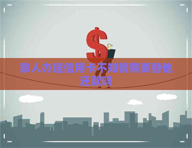 家人办理信用卡不知情需要替他还款吗