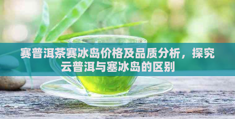 赛普洱茶赛冰岛价格及品质分析，探究云普洱与塞冰岛的区别