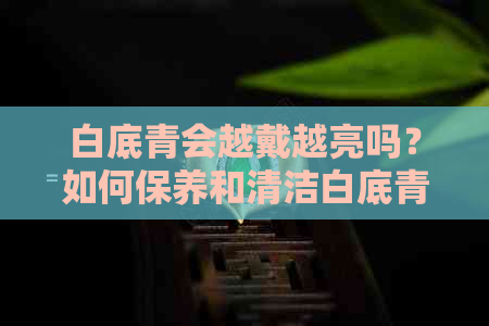 白底青会越戴越亮吗？如何保养和清洁白底青以保持其光泽？