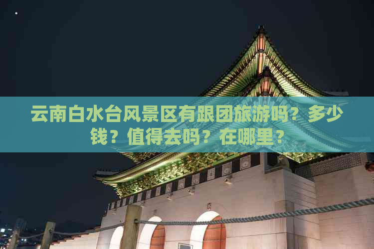 云南白水台风景区有跟团旅游吗？多少钱？值得去吗？在哪里？