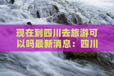 现在到四川去旅游可以吗最新消息：四川旅游开放情况详解