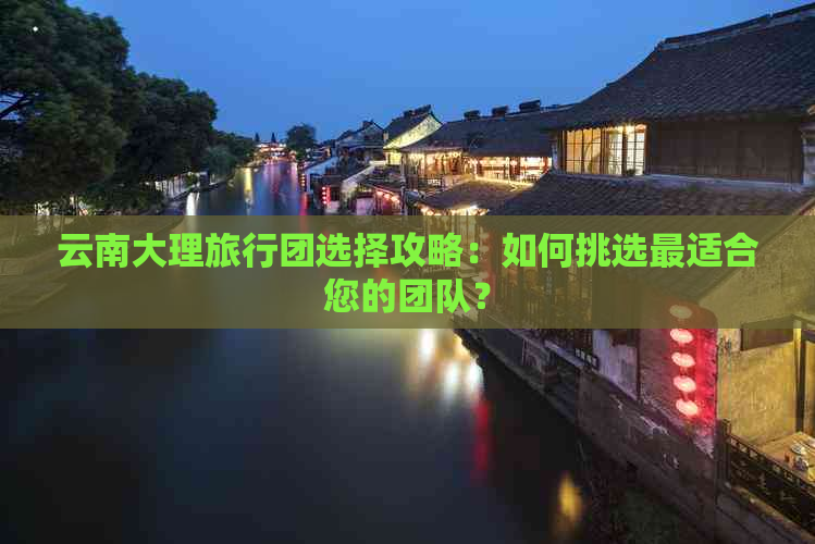 云南大理旅行团选择攻略：如何挑选最适合您的团队？