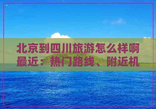 北京到四川旅游怎么样啊最近：热门路线、附近机场、机票优惠及报价攻略