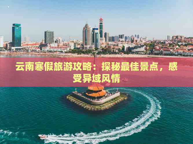 云南寒假旅游攻略：探秘更佳景点，感受异域风情