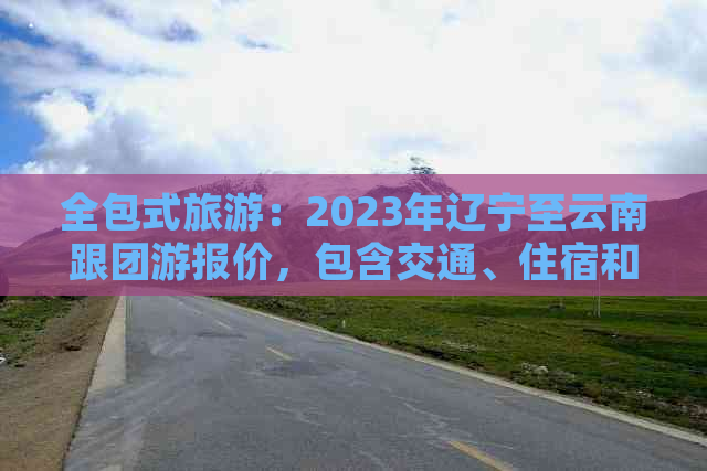 全包式旅游：2023年辽宁至云南跟团游报价，包含交通、住宿和景点门票