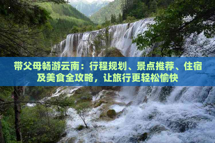 带父母畅游云南：行程规划、景点推荐、住宿及美食全攻略，让旅行更轻松愉快