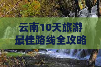 云南10天旅游更佳路线全攻略：不走弯路，尽览风光