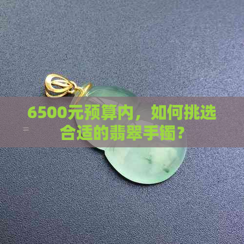 6500元预算内，如何挑选合适的翡翠手镯？