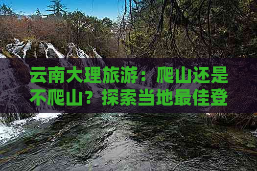 云南大理旅游：爬山还是不爬山？探索当地更佳登山与非登山活动