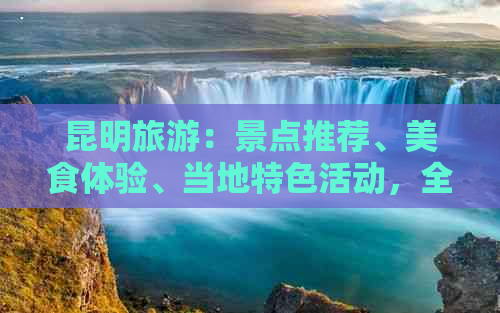 昆明旅游：景点推荐、美食体验、当地特色活动，全面探索昆明的魅力与乐趣