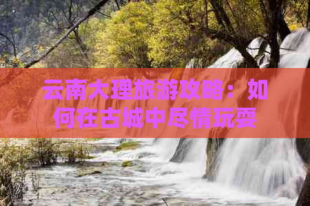 云南大理旅游攻略：如何在古城中尽情玩耍