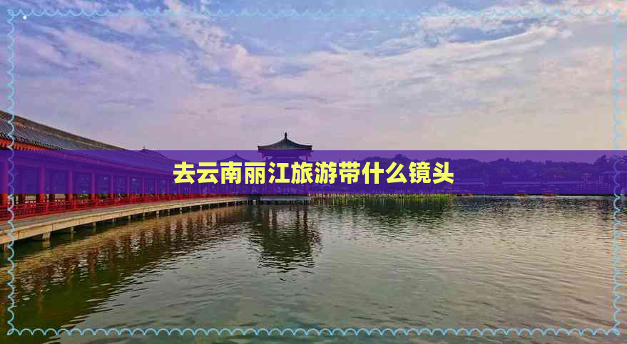 去云南丽江旅游带什么镜头