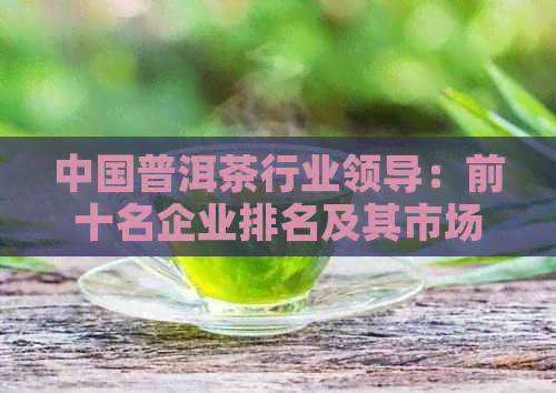 中国普洱茶行业领导：前十名企业排名及其市场影响力分析