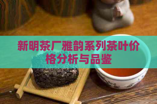 新明茶厂雅韵系列茶叶价格分析与品鉴