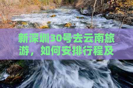 新深圳30号去云南旅游，如何安排行程及注意事项？