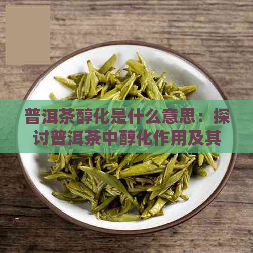 普洱茶醇化是什么意思：探讨普洱茶中醇化作用及其对茶叶品质的影响。