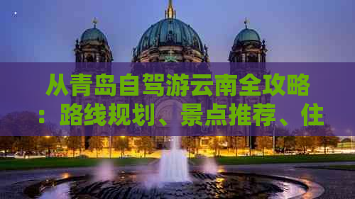 从青岛自驾游云南全攻略：路线规划、景点推荐、住宿和美食一应俱全